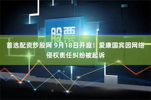 首选配资炒股网 9月18日开庭！爱康国宾因网络侵权责任纠纷被起诉