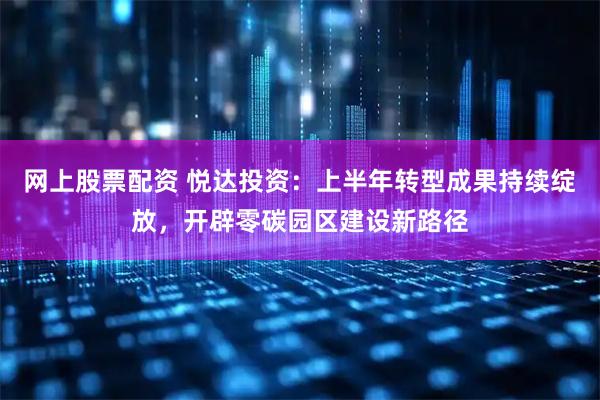 网上股票配资 悦达投资：上半年转型成果持续绽放，开辟零碳园区建设新路径
