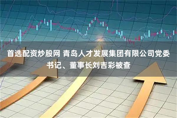 首选配资炒股网 青岛人才发展集团有限公司党委书记、董事长刘吉彩被查