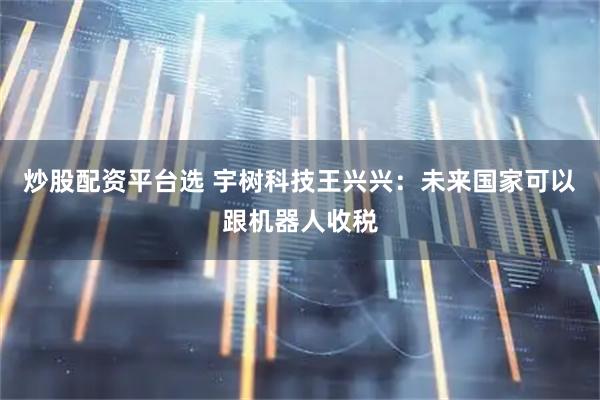 炒股配资平台选 宇树科技王兴兴：未来国家可以跟机器人收税