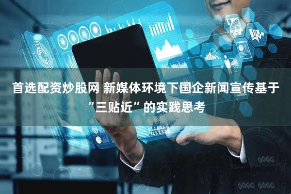 首选配资炒股网 新媒体环境下国企新闻宣传基于“三贴近”的实践思考