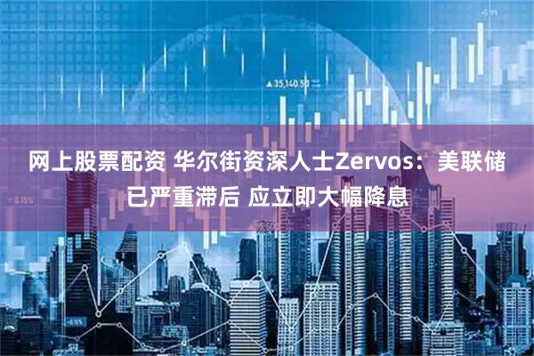 网上股票配资 华尔街资深人士Zervos：美联储已严重滞后 应立即大幅降息