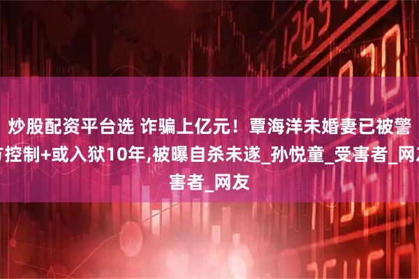 炒股配资平台选 诈骗上亿元！覃海洋未婚妻已被警方控制+或入狱10年,被曝自杀未遂_孙悦童_受害者_网友