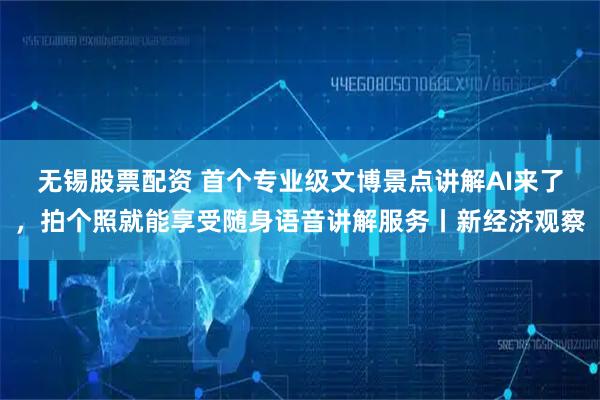 无锡股票配资 首个专业级文博景点讲解AI来了，拍个照就能享受随身语音讲解服务丨新经济观察