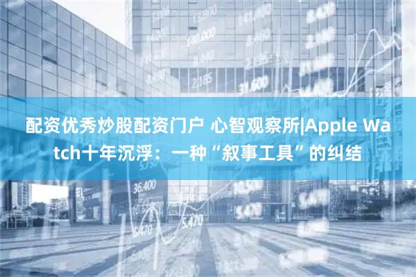 配资优秀炒股配资门户 心智观察所|Apple Watch十年沉浮：一种“叙事工具”的纠结