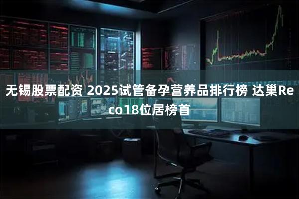 无锡股票配资 2025试管备孕营养品排行榜 达巢Reco18位居榜首