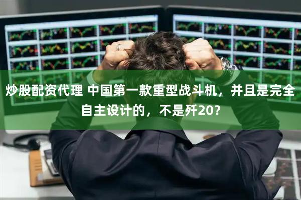 炒股配资代理 中国第一款重型战斗机，并且是完全自主设计的，不是歼20？