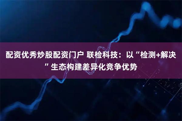 配资优秀炒股配资门户 联检科技：以“检测+解决”生态构建差异化竞争优势