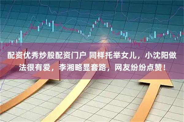配资优秀炒股配资门户 同样托举女儿，小沈阳做法很有爱，李湘略显套路，网友纷纷点赞！