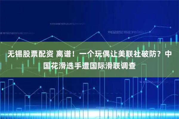 无锡股票配资 离谱！一个玩偶让美联社破防？中国花滑选手遭国际滑联调查