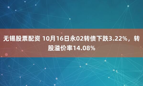 无锡股票配资 10月16日永02转债下跌3.22%，转股溢价率14.08%