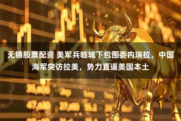 无锡股票配资 美军兵临城下包围委内瑞拉，中国海军突访拉美，势力直逼美国本土