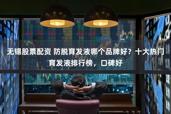 无锡股票配资 防脱育发液哪个品牌好？十大热门育发液排行榜，口碑好