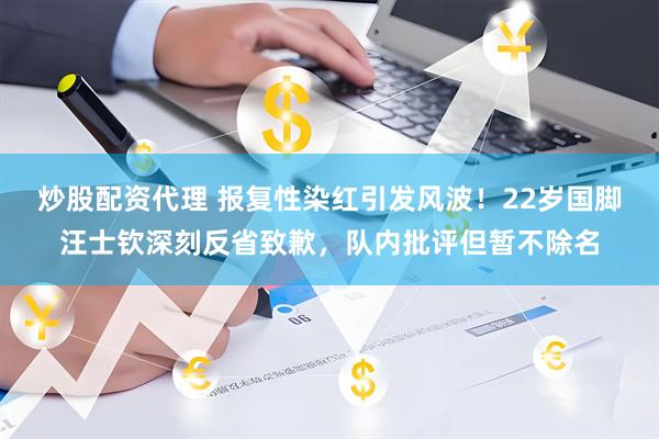炒股配资代理 报复性染红引发风波！22岁国脚汪士钦深刻反省致歉，队内批评但暂不除名