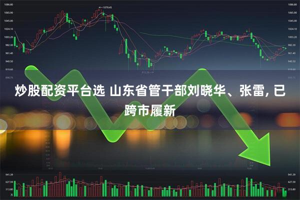 炒股配资平台选 山东省管干部刘晓华、张雷, 已跨市履新