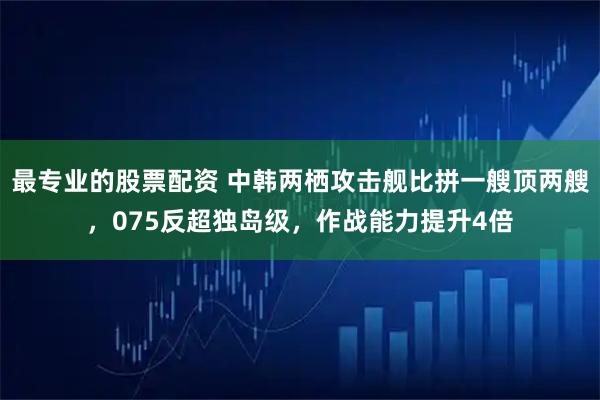 最专业的股票配资 中韩两栖攻击舰比拼一艘顶两艘,075反超独岛级,作战能力提升4倍