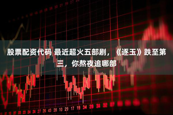 股票配资代码 最近超火五部剧,《逐玉》跌至第三,你熬夜追哪部