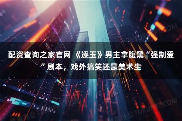 配资查询之家官网 《逐玉》男主拿腹黑“强制爱”剧本，戏外搞笑还是美术生