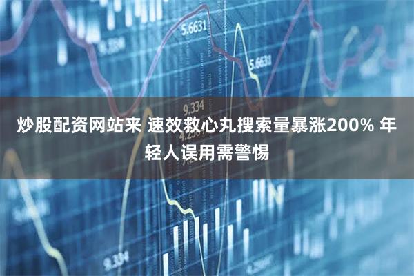 炒股配资网站来 速效救心丸搜索量暴涨200% 年轻人误用需警惕