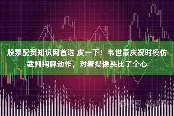股票配资知识网首选 皮一下！韦世豪庆祝时模仿裁判掏牌动作，对着摄像头比了个心