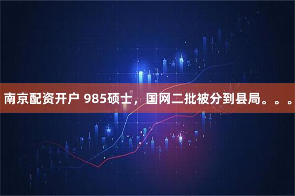 南京配资开户 985硕士，国网二批被分到县局。。。