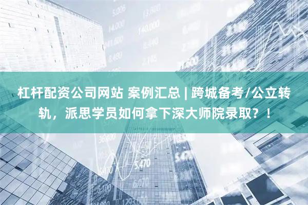 杠杆配资公司网站 案例汇总 | 跨城备考/公立转轨，派思学员如何拿下深大师院录取？！