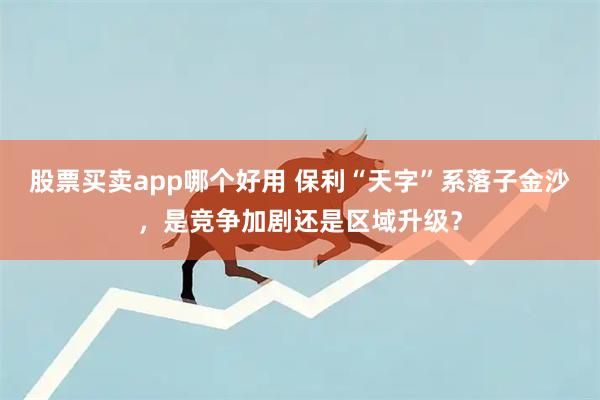 股票买卖app哪个好用 保利“天字”系落子金沙，是竞争加剧还是区域升级？