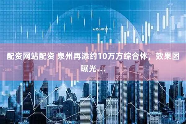 配资网站配资 泉州再添约10万方综合体，效果图曝光…