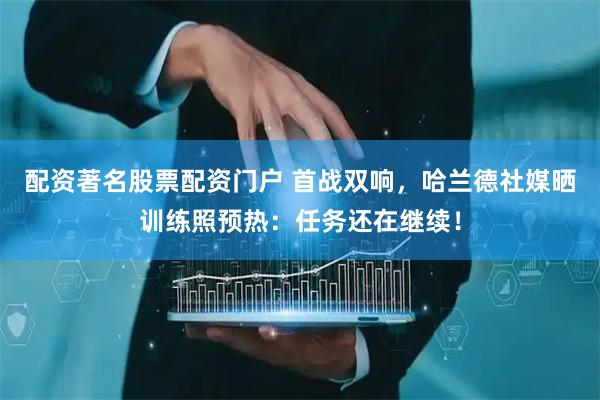 配资著名股票配资门户 首战双响，哈兰德社媒晒训练照预热：任务还在继续！