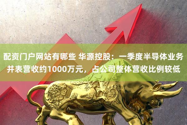 配资门户网站有哪些 华源控股：一季度半导体业务并表营收约1000万元，占公司整体营收比例较低