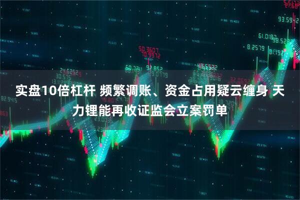 实盘10倍杠杆 频繁调账、资金占用疑云缠身 天力锂能再收证监会立案罚单