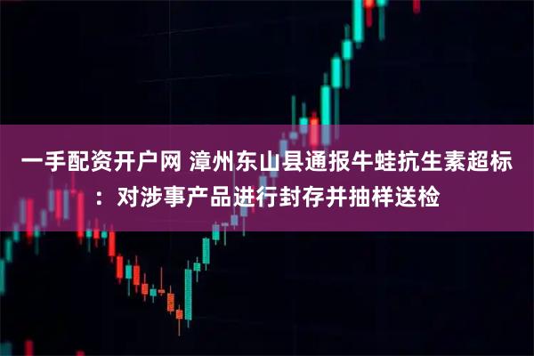 一手配资开户网 漳州东山县通报牛蛙抗生素超标：对涉事产品进行封存并抽样送检