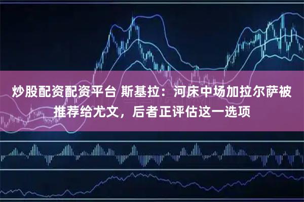 炒股配资配资平台 斯基拉：河床中场加拉尔萨被推荐给尤文，后者正评估这一选项