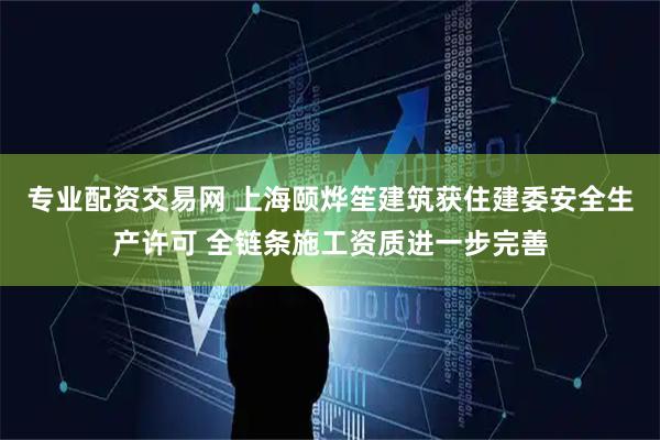 专业配资交易网 上海颐烨笙建筑获住建委安全生产许可 全链条施工资质进一步完善