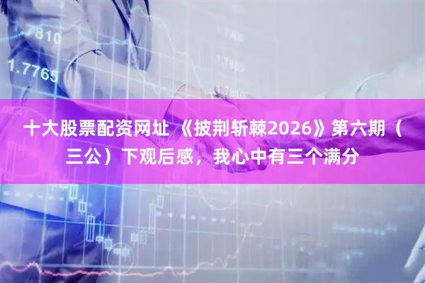 十大股票配资网址 《披荆斩棘2026》第六期（三公）下观后感，我心中有三个满分